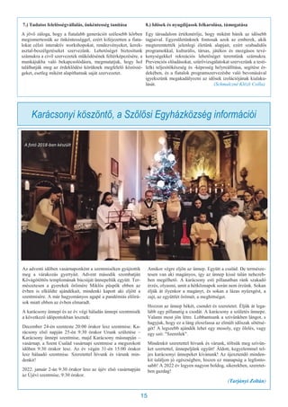 15
Az adventi időben vasárnaponként a szentmiséken gyújtottik
meg a várakozás gyertyáit. Advent második szombatján
Kővágótöttös templomának búcsúját ünnepeltük együtt. Ter-
mészetesen a gyerekek örömére Miklós püspök ebben az
évben is elküldte ajándékait, mindenki kapott aki eljött a
szentmisére. A már hagyományos agapé a pandémiás előírá-
sok miatt ebben az évben elmaradt.
A karácsony ünnepi és az év végi háladás ünnepi szentmisék
a következő időpontokban lesznek:
December 24-én szenteste 20:00 órakor lesz szentmise. Ka-
rácsony első napján 25-én 9:30 órakor Urunk születése –
Karácsony ünnepi szentmise, majd Karácsony másnapján –
vasárnap, a Szent Család vasárnapi szentmise a megszokott
időben 9:30 órakor lesz. Az év végén 31-én 15:00 órakor
lesz hálaadó szentmise. Szeretettel hívunk és várunk min-
denkit!
2022. január 2-án 9:30 órakor lesz az újév első vasárnapján
az Újévi szentmise, 9:30 órakor.
Amikor végre eljön az ünnep. Együtt a család. De természe-
tesen van aki magányos, így az ünnep kissé talán nehezeb-
ben megélhető. A karácsony esti pillanatban ránk szakadó
érzés, olyasmi, amit a hétköznapok során nem érzünk. Sokan
éljük át ilyenkor a magányt, és sokan a lázas nyüzsgést, a
zajt, az együttlét örömét, a meghittséget.
Hozzon az ünnep békét, csendet és szeretetet. Éljük át lega-
lább egy pillanatig a csodát. A karácsony a születés ünnepe.
Valami most jön létre. Lobbantsunk a szívünkben lángot, s
hagyjuk, hogy ez a láng eloszlassa az elmúlt időszak sötétsé-
gét! A legszebb ajándék lehet egy mosoly, egy ölelés, vagy
egy szó: "Szeretlek".
Mindenkit szeretettel hívunk és várunk, töltsük meg szívün-
ket szertettel, ünnepeljünk együtt! Áldott, kegyelemmel tel-
jes karácsonyi ünnepeket kívánunk! Az újesztendő minden-
kit találjon jó egészségben, hiszen ez manapság a legfonto-
sabb! A 2022 év legyen nagyon boldog, sikerekben, szeretet-
ben gazdag!
(Tarjányi Zoltán)
Karácsonyi köszöntő, a Szőlősi Egyházközség információi
A fotó 2018-ban készült
7.) Tudatos felelősségvállalás, önkéntesség tanítása
A jövő záloga, hogy a fiatalabb generációt szélesebb körben
megismertessük az önkéntességgel, ezért kifejezetten a fiata-
lokat célzó interaktív workshopokat, rendezvényeket, kerek-
asztal-beszélgetéseket szervezünk. Lehetőséget biztosítunk
számukra a civil szervezetek működésének feltérképezésére, a
munkájukba való bekapcsolódásra, megmutatjuk, hogy hol
találhatják meg az érdeklődési körüknek megfelelő közössé-
geket, esetleg miként alapíthatnak saját szervezetet.
8.) Idősek és nyugdíjasok felkarolása, támogatása
Egy társadalom értékmérője, hogy miként bánik az idősebb
tagjaival. Egyesületünknek fontosak azok az emberek, akik
megteremtették jelenlegi életünk alapjait, ezért szabadidős
programokkal, kulturális, társas, játékos és mozgásos tevé-
kenységekkel rekreációs lehetőséget teremtünk számukra.
Prevenciós előadásokat, szűrővizsgálatokat szervezünk a testi-
lelki teljesítőkészség és -képesség helyreállítása, segítése ér-
dekében, és a fiatalok programszervezésbe való bevonásával
igyekszünk megakadályozni az idősek izolációjának kialaku-
lását. (Schmalczné Klézli Csilla)
 