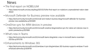 News
• The final report on NOBELIUM
• https://www.microsoft.com/security/blog/2021/12/15/the-final-report-on-nobeliums-unprecedented-nation-state-
attack/
• Microsoft Defender for Business preview now available
• https://techcommunity.microsoft.com/t5/small-and-medium-business-blog/microsoft-defender-for-business-
preview-now-available/ba-p/3033609
• OneDrive sync for ARM devices in preview
• https://techcommunity.microsoft.com/t5/microsoft-onedrive-blog/onedrive-sync-for-native-arm-devices-now-in-
public-preview/ba-p/3031668
• What’s new in Teams
• https://techcommunity.microsoft.com/t5/microsoft-teams-blog/what-s-new-in-microsoft-teams-november-
2021/ba-p/3015700
• Enhancements to Windows 365
• https://techcommunity.microsoft.com/t5/windows-it-pro-blog/windows-365-business-supports-windows-11-and-
enhanced-admin/ba-p/3038709
 