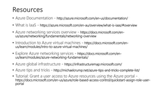 Resources
• Azure Documentation - http://azure.microsoft.com/en-us/documentation/
• What is IaaS - https://azure.microsoft.com/en-au/overview/what-is-iaas/#overview
• Azure networking services overview - https://docs.microsoft.com/en-
us/azure/networking/fundamentals/networking-overview
• Introduction to Azure virtual machines - https://docs.microsoft.com/en-
us/learn/modules/intro-to-azure-virtual-machines/
• Explore Azure networking services - https://docs.microsoft.com/en-
us/learn/modules/azure-networking-fundamentals/
• Azure global infrastructure - https://infrastructuremap.microsoft.com/
• Azure tips and tricks - http://michaelcrump.net/azure-tips-and-tricks-complete-list/
• Tutorial: Grant a user access to Azure resources using the Azure portal -
https://docs.microsoft.com/en-us/azure/role-based-access-control/quickstart-assign-role-user-
portal
 