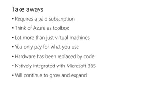 Take aways
• Requires a paid subscription
• Think of Azure as toolbox
• Lot more than just virtual machines
• You only pay for what you use
• Hardware has been replaced by code
• Natively integrated with Microsoft 365
• Will continue to grow and expand
 