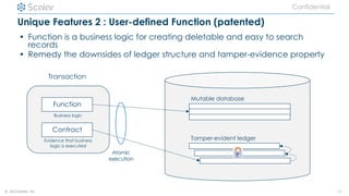 © 2021Scalar, inc.
Confidential
Unique Features 2 : User-defined Function (patented)
• Function is a business logic for creating deletable and easy to search
records
• Remedy the downsides of ledger structure and tamper-evidence property
11
Mutable database
Function
Contract
Transaction
Tamper-evident ledger
Atomic
execution
Business logic
Evidence that business
logic is executed
 