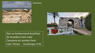 Dat nu herkennend brachten
de broeders hem naar
Caesarea en zonden hem
naar Tarsus. Handelingen 9:30
Caesarea
 