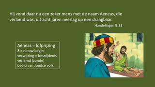 Aeneas = lofprijzing
8 = nieuw begin
verwijzing = besnijdenis
verlamd (zonde)
beeld van Joodse volk
Hij vond daar nu een zeker mens met de naam Aeneas, die
verlamd was, uit acht jaren neerlag op een draagbaar.
Handelingen 9:33
 