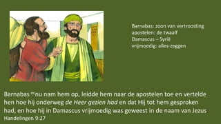 Barnabas ecnu nam hem op, leidde hem naar de apostelen toe en vertelde
hen hoe hij onderweg de Heer gezien had en dat Hij tot hem gesproken
had, en hoe hij in Damascus vrijmoedig was geweest in de naam van Jezus.
Handelingen 9:27
Barnabas: zoon van vertroosting
apostelen: de twaalf
Damascus – Syrië
vrijmoedig: alles-zeggen
 