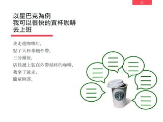 21
以星巴克為例
我可以很快的買杯咖啡
去上班
我走進咖啡店，
點了大杯拿鐵外帶，
三分鐘後，
店員遞上裝在外帶紙杯的咖啡，
我拿了就走，
簡單俐落。
 