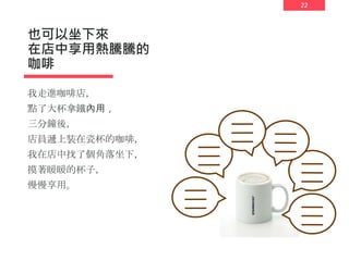 22
也可以坐下來
在店中享用熱騰騰的
咖啡
我走進咖啡店，
點了大杯拿鐵內用，
三分鐘後，
店員遞上裝在瓷杯的咖啡，
我在店中找了個角落坐下，
摸著暖暖的杯子，
慢慢享用。
 