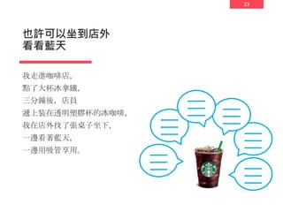 23
也許可以坐到店外
看看藍天
我走進咖啡店，
點了大杯冰拿鐵，
三分鐘後，店員
遞上裝在透明塑膠杯的冰咖啡，
我在店外找了張桌子坐下，
一邊看著藍天，
一邊用吸管享用。
 