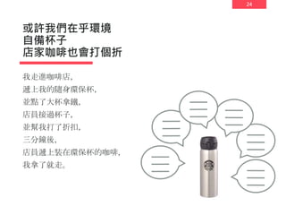 24
或許我們在乎環境
自備杯子
店家咖啡也會打個折
我走進咖啡店，
遞上我的隨身環保杯，
並點了大杯拿鐵，
店員接過杯子，
並幫我打了折扣，
三分鐘後，
店員遞上裝在環保杯的咖啡，
我拿了就走。
 
