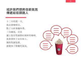 25
或許我們想將佳節氣氛
傳遞給街頭路人
十二月的第一天，
我走進咖啡店，
點了大杯拿鐵外帶，
三分鐘後，店員
遞上裝在聖誕節紅紙杯的咖啡，
我拿著杯子走在街上，
滿街聖誕裝置，
感覺到了節慶的氣氛。
 