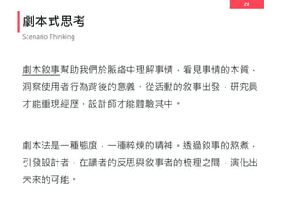 28
劇本式思考
劇本敘事幫助我們於脈絡中理解事情，看見事情的本質，
洞察使用者行為背後的意義。從活動的敘事出發，研究員
才能重現經歷，設計師才能體驗其中。
劇本法是一種態度，一種粹煉的精神。透過敘事的熬煮，
引發設計者，在讀者的反思與敘事者的梳理之間，演化出
未來的可能。
Scenario Thinking
 
