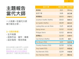 3
主題報告
當代大師
設計大師 報告日期 報告同學
原研哉 10/1 Winny
盐田千春 10/8 謝芝嫻
草間彌生 10/15 李修竹
Jonathan Hoefler (Netflix) 10/22 陳柔羽
Ian Spalter (Netflix) 10/29 黃永約
Ludwig Mies van der Rohe 11/5 蘇玉君
Georg Jensen 11/12 李亦婷
Philippe Starck 11/12 鄭宇劭
深澤直人 11/19 朱亭宇
Cas Holman (Netflix) 11/26 陳丹
Tim Brown (TED) 12/3 伍欣湉
Timothy Prestero (TED) 12/10 石乃耘
Tony Fadell (TED) 12/17 蔡旻潔
Paul Bennett (TED) 12/24 林家煒
Don Norman (TED) 1/7 陳妙佳
一人挑選一位當代大師
進行報告分享：
3~5頁的簡報：
- 生平背景
- 經典作品、著作、專案
- 設計風格、理念思維
報告者準備5分鐘的PPT上台說明
報告前一天中午12:00前上傳至
雲端硬碟/B_當代大師主題報告
(檔名格式：自選主題_報告者姓名)
 