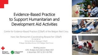 1
Evidence-Based Practice
to Support Humanitarian and
Development Aid Activities
Centre for Evidence-Based Practice (CEBaP) of the Belgian Red Cross
Hans Van Remoortel (Coordinating Researcher CEBaP)
On behalf of:
Emmy De Buck (Manager CEBaP)
Philippe Vandekerckhove (CEO Belgian Red Cross)
Briefing session
ICRC Analysis & Evidence Week 2021
2 december 2021 (2.30-3.30 PM)
 