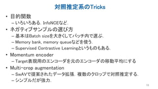 対照推定系のTricks
• 目的関数
– いろいろある．InfoNCEなど．
• ネガティブサンプルの選び方
– 基本はBatch sizeを大きくしてバッチ内で選ぶ．
– Memory bank, memory queueなどを使う．
– Supervised Contrastive Learningというものもある．
• Momentum encoder
– Target表現用のエンコーダを元のエンコーダの移動平均にする
• Multi-crop augmentation
– SwAVで提案されたデータ拡張．複数のクロップで対照推定する．
– シンプルだが強力．
16
 