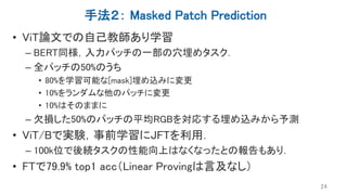 手法２： Masked Patch Prediction
• ViT論文での自己教師あり学習
– BERT同様，入力パッチの一部の穴埋めタスク．
– 全パッチの50%のうち
• 80%を学習可能な[mask]埋め込みに変更
• 10%をランダムな他のパッチに変更
• 10%はそのままに
– 欠損した50%のパッチの平均RGBを対応する埋め込みから予測
• ViT/Bで実験，事前学習にJFTを利用．
– 100k位で後続タスクの性能向上はなくなったとの報告もあり．
• FTで79.9% top1 acc（Linear Provingは言及なし）
24
 
