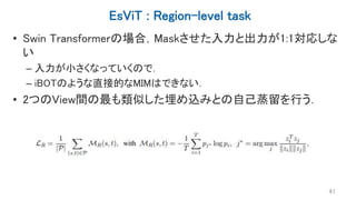 EsViT : Region-level task
• Swin Transformerの場合，Maskさせた入力と出力が1:1対応しな
い
– 入力が小さくなっていくので．
– iBOTのような直接的なMIMはできない．
• 2つのView間の最も類似した埋め込みとの自己蒸留を行う．
41
 