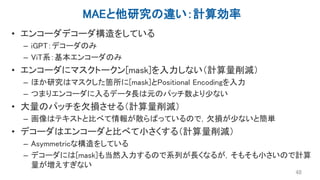 MAEと他研究の違い：計算効率
• エンコーダデコーダ構造をしている
– iGPT：デコーダのみ
– ViT系：基本エンコーダのみ
• エンコーダにマスクトークン[mask]を入力しない（計算量削減）
– ほか研究はマスクした箇所に[mask]とPositional Encodingを入力
– つまりエンコーダに入るデータ長は元のパッチ数より少ない
• 大量のパッチを欠損させる（計算量削減）
– 画像はテキストと比べて情報が散らばっているので，欠損が少ないと簡単
• デコーダはエンコーダと比べて小さくする（計算量削減）
– Asymmetricな構造をしている
– デコーダには[mask]も当然入力するので系列が長くなるが，そもそも小さいので計算
量が増えすぎない
48
 