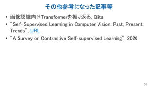 その他参考になった記事等
• 画像認識向けTransformerを振り返る, Qiita
• “Self-Supervised Learning in Computer Vision: Past, Present,
Trends”, URL
• “A Survey on Contrastive Self-supervised Learning”, 2020
56
 