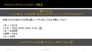 タイムインテリジェンスという概念
2021/12/04 Power BI 勉強会 #23 10
時間（日付と時刻）の計算は難しいですよね。ではなぜ難しいのか？
簡単ですよね
ところで皆さん、これを計算で求めよと言われたら、ロジックがすぐ作れますか？
1年 = 12か月
1か月 = 28日、29日、30日、31日...🤔
1日 = 24時間
1時間 = 60分
1分 = 60秒
こんなややこしいの、計算したくないし、考えたくもない😇
 