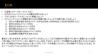 まとめ
2021/12/04 Power BI 勉強会 #23 28
• 大前提：スタースキーマにしておく
• まずはタイムインテリジェンスの概念を押さえましょう
• つぎに日付テーブルをしっかりと準備しましょう
• タイムインテリジェンス関数を使うための準備が揃ったら、以下の順で試してみましょう
1. 何らかの集計値を求めるメジャーを作る(SUM, AVERAGE, COUNTROWS など)
2. 前年を求めるメジャーを作る
3. 前年比を求めるメジャーを作る
4. 累計値を求めるメジャーを作る
5. 前年の累計値を求めるメジャーを作る
6. ある期間の移動平均を求めてみる
最初から多くを求めず、まずはここまでやってみましょう。ここまでは基本中の基本です。徐々に実務に合った応用
に取り組んでみてください。また、進めていくと、DAX ではなく、元のデータを調整する必要が見えてくることもあり
ます。その場合は Power Query に戻って ETL でデータを用意してください。その判断ができるようになると、今
より一つ上のレベルに上がることになります。
 