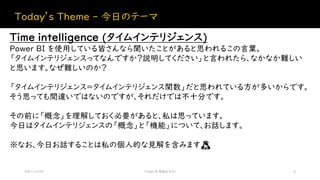 Today’s Theme - 今日のテーマ
2021/12/04 Power BI 勉強会 #23 4
Time intelligence (タイムインテリジェンス)
Power BI を使用している皆さんなら聞いたことがあると思われるこの言葉。
「タイムインテリジェンスってなんですか？説明してください」と言われたら、なかなか難しい
と思います。なぜ難しいのか？
「タイムインテリジェンス＝タイムインテリジェンス関数」だと思われている方が多いからです。
そう思っても間違いではないのですが、それだけでは不十分です。
その前に「概念」を理解しておく必要があると、私は思っています。
今日はタイムインテリジェンスの「概念」と「機能」について、お話します。
※なお、今日お話することは私の個人的な見解を含みます🙇
 
