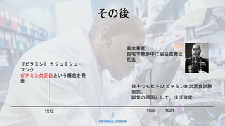 『ビタミン』 カジュミシュ・
フンク
ビタミン欠乏症という概念を発
表
日本でもヒトの ビタミンB 欠乏食試験
実施。
脚気の原因として、ほぼ確定
日本の脚気史 - Wikipedia
高木兼寛
自宅で散歩中に脳溢血発症
死去
 