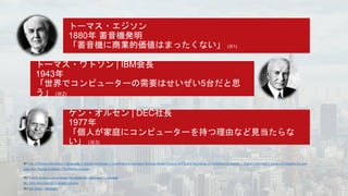 ※1 Life of Thomas Alva Edison | Biography | Articles and Essays | Inventing Entertainment: The Early Motion Pictures and Sound Recordings of the Edison Companies | Digital Collections | Library of Congress (loc.gov)
Case Files: Thomas A. Edison | The Franklin Institute
※2 "I think there is a world market for maybe five computers." – Lexology
No. 1059: Inventing the Computer (uh.edu)
※3 Ken Olsen – Wikipedia
 