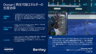 Doosan | 再生可能エネルギーの
生産効率
Azure Digital Twins、IoT Hub、Bentley iTwin のデジタル可視
化モデルにより、すぐに使える構成要素を活用して、風力発電所
のモデルを迅速に構築することができました。現在は、これを活用
して、新たな技術イノベーションやビジネス チャンスを生み出してい
ます。"
• 斗山重工業 (Doosan Heavy Industries & Construction) は、
再生可能エネルギー分野におけるリーダーシップを維持することに
重点を置いており、既存の風力発電所の運用効率を最適化し、
新しい風力タービン技術の開発に必要なデータを収集したいと考
えていました。
• 斗山は、マイクロソフトと Bentley Systems と協力して、同社の風
力発電所のデジタル ツインを開発しました。
• デジタル ツインは、Azure IoT Hub および Azure Digital Twins を
使用して風力発電所からのデータを処理し、Bentley iTwin を使
用してオペレータが使用する 3D モデルを作成しました。
• 斗山は、デジタル ツインを使って生産量を正確に予測し、生産目標
の達成や運用・保守コストの最小化に役立てています。
• 次世代風力発電機のモデル化と開発にも、デジタル ツイン ソリュー
ションを活用しています。
– Seiyoung Jang 氏
戦略 & イノベーション部門ゼネラル マネージャー
斗山重工業
お客様の
状況
ソリューション
の概要
インパクト
 
