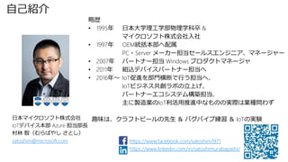 自己紹介
略歴
• 1995年 日本大学理工学部物理学科卒 &
マイクロソフト株式会社入社
• 1997年 OEM統括本部へ配属
PC・Server メーカー担当セールスエンジニア、マネージャー
• 2007年 パートナー担当 Windows プロダクトマネージャ
• 2011年 組込デバイスパートナー担当へ
• 2016年～ IoT促進を部門横断で行う担当へ、
IoTビジネス共創ラボの立上げ、
パートナーエコシステム構築担当、
主に製造業のIoT利活用推進中なものの実際は業種問わず
趣味は、クラフトビールの先生 ＆ バグパイプ練習 ＆ IoTの実験
日本マイクロソフト株式会社
IoTデバイス本部 Azure 担当部長
村林 智（むらばやし さとし）
satoshim@microsoft.com https://www.facebook.com/satoshim1971
https://www.linkedin.com/in/satoshimurabayashi/
 