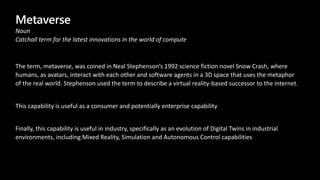 The term, metaverse, was coined in Neal Stephenson’s 1992 science fiction novel Snow Crash, where
humans, as avatars, interact with each other and software agents in a 3D space that uses the metaphor
of the real world. Stephenson used the term to describe a virtual reality-based successor to the internet.
This capability is useful as a consumer and potentially enterprise capability
Noun
Catchall term for the latest innovations in the world of compute
Finally, this capability is useful in industry, specifically as an evolution of Digital Twins in industrial
environments, including Mixed Reality, Simulation and Autonomous Control capabilities
 