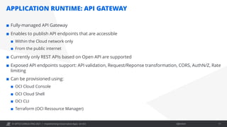 © OPITZ CONSULTING 2021 / Öffentlich
APPLICATION RUNTIME: API GATEWAY
Implementing Cloud-native Apps on OCI 17
¢ Fully-managed API Gateway
¢ Enables to publish API endpoints that are accessible
¢ Within the Cloud network only
¢ From the public internet
¢ Currently only REST APIs based on Open API are supported
¢ Exposed API endpoints support: API validation, Request/Reponse transformation, CORS, AuthN/Z, Rate
limiting
¢ Can be provisioned using:
¢ OCI Cloud Console
¢ OCI Cloud Shell
¢ OCI CLI
¢ Terraform (OCI Ressource Manager)
 