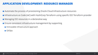 © OPITZ CONSULTING 2021 / Öffentlich
APPLICATION DEVELOPMENT: RESOURCE MANAGER
Implementing Cloud-native Apps on OCI 23
¢ Automate the process of provisioning Oracle Cloud Infrastructure resources
¢ Infrastructure as Code (IaC) with HashiCorp Terraform using specific OCI Terraform provider
¢ Managing OCI resources in a declarative way
¢ Ensure consistent infrastructure management by supporting
¢ Immutable infrastructure approach
¢ GitOps
 