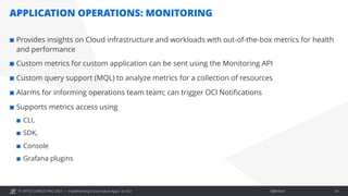 © OPITZ CONSULTING 2021 / Öffentlich
APPLICATION OPERATIONS: MONITORING
Implementing Cloud-native Apps on OCI 24
¢ Provides insights on Cloud infrastructure and workloads with out-of-the-box metrics for health
and performance
¢ Custom metrics for custom application can be sent using the Monitoring API
¢ Custom query support (MQL) to analyze metrics for a collection of resources
¢ Alarms for informing operations team team; can trigger OCI Notifications
¢ Supports metrics access using
¢ CLI,
¢ SDK,
¢ Console
¢ Grafana plugins
 