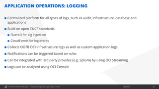 © OPITZ CONSULTING 2021 / Öffentlich
APPLICATION OPERATIONS: LOGGING
Implementing Cloud-native Apps on OCI 25
¢ Centralized platform for all types of logs, such as audit, infrastructure, database and
applications
¢ Build on open CNCF standards
¢ FluentD for log ingestion
¢ CloudEvents for log events
¢ Collects OOTB OCI infrastructure logs as well as custom application logs
¢ Notifications can be triggered based on rules
¢ Can be integrated with 3rd party provides (e.g. Splunk) by using OCI Streaming
¢ Logs can be analyzed using OCI Console
 