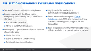 © OPITZ CONSULTING 2021 / Öffentlich
APPLICATION OPERATIONS: EVENTS AND NOTIFICATIONS
Implementing Cloud-native Apps on OCI 26
¢ Tracks OCI resource changes using Events
¢ Events comply with the Cloud Native
Computing Foundation (CNCF) CloudEvents
standard
¢ Ensures interoperability
¢ Ability to build Multi-Cloud apps
¢ Developers / Operators can respond to those
changes by using
¢ Oracle Functions
¢ Events published to OCI Streaming
¢ Sending alerts using notifications
¢ Highly available, low-latency
publish/subscribe (pub/sub) service
¢ Sends alerts and messages to Oracle
Functions, email, SMS, and message delivery
partners, including Slack, PagerDuty, and
ServiceNow
¢ Tight integration with OCI Monitoring to being
able to send alerts in case of metric breaches
 