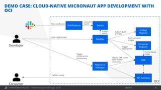 © OPITZ CONSULTING 2021 / Öffentlich
DEMO CASE: CLOUD-NATIVE MICRONAUT APP DEVELOPMENT WITH
OCI
Implementing Cloud-native Apps on OCI 28
OKE
Resource
Manager
OCI
API Gateway
DevOps
Container
Registry
Artifact
Registry
Developer
Push code change
Publish Build
artifacts
Push Container
images
Trigger
Deployment
Pull Container
image
Trigger
infrastructure
provisioning Deploy OKE cluster
(and related
resources)
Consumer
Events
Notifications
Publish
events
Consume
events
Send notification
Call API service
 