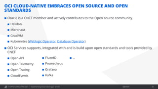 © OPITZ CONSULTING 2021 / Öffentlich
OCI CLOUD-NATIVE EMBRACES OPEN SOURCE AND OPEN
STANDARDS
Implementing Cloud-native Apps on OCI 30
¢ Oracle is a CNCF member and actively contributes to the Open source community
¢ Helidon
¢ Micronaut
¢ GraalVM
¢ Kubernetes (Weblogic Operator, Database Operator)
¢ OCI Services supports, integrated with and is build upon open standards and tools provided by
CNCF
¢ Open API
¢ Open Telemetry
¢ Open Tracing
¢ CloudEvents
¢ FluentD
¢ Prometheus
¢ Grafana
¢ Kafka
¢ …
 