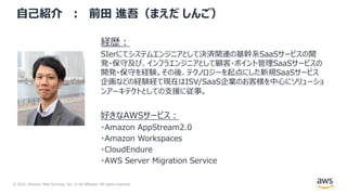 © 2021, Amazon Web Services, Inc. or its Affiliates. All rights reserved.
⾃⼰紹介 ︓ 前⽥ 進吾（まえだ しんご）
経歴︓
SIerにてシステムエンジニアとして決済関連の基幹系SaaSサービスの開
発・保守及び、インフラエンジニアとして顧客・ポイント管理SaaSサービスの
開発・保守を経験。その後、テクノロジーを起点にした新規SaaSサービス
企画などの経験経て現在はISV/SaaS企業のお客様を中⼼にソリューショ
ンアーキテクトとしての⽀援に従事。
好きなAWSサービス︓
・Amazon AppStream2.0
・Amazon Workspaces
・CloudEndure
・AWS Server Migration Service
 