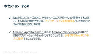 © 2021, Amazon Web Services, Inc. or its Affiliates. All rights reserved.
本セッション まとめ
✔ SaaS化にもフェーズがあり、WEBベースのアプリケーション開発をするのは
ハードルが⾼い場合があるが、アプリケーションを配信するという考え⽅で
SaaSを始めることは可能。
✔ Amazon AppStream2.0 または Amazon Workspacesを⽤いて
既存アプリケーションのSaaS化をすることができ、⼩さく早くSaaSビジネ
スに着⼿することができる。
 