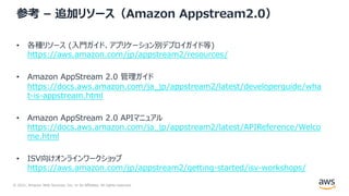 © 2021, Amazon Web Services, Inc. or its Affiliates. All rights reserved.
参考 – 追加リソース（Amazon Appstream2.0）
• 各種リソース (⼊⾨ガイド、アプリケーション別デプロイガイド等)
https://aws.amazon.com/jp/appstream2/resources/
• Amazon AppStream 2.0 管理ガイド
https://docs.aws.amazon.com/ja_jp/appstream2/latest/developerguide/wha
t-is-appstream.html
• Amazon AppStream 2.0 APIマニュアル
https://docs.aws.amazon.com/ja_jp/appstream2/latest/APIReference/Welco
me.html
• ISV向けオンラインワークショップ
https://aws.amazon.com/jp/appstream2/getting-started/isv-workshops/
 