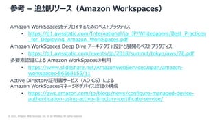 © 2021, Amazon Web Services, Inc. or its Affiliates. All rights reserved.
参考 – 追加リソース（Amazon Workspaces）
Amazon WorkSpacesをデプロイするためのベストプラクティス
• https://d1.awsstatic.com/International/ja_JP/Whitepapers/Best_Practices
_for_Deploying_Amazon_WorkSpaces.pdf
Amazon WorkSpaces Deep Dive アーキテクチャ設計と展開のベストプラクティス
• https://d1.awsstatic.com/events/jp/2018/summit/tokyo/aws/28.pdf
多要素認証による Amazon WorkSpacesの利⽤
• https://www.slideshare.net/AmazonWebServicesJapan/amazon-
workspaces-86568155/11
Active Directory証明書サービス（AD CS）による
Amazon WorkSpacesマネージドデバイス認証の構成
• https://aws.amazon.com/jp/blogs/news/conﬁgure-managed-device-
authentication-using-active-directory-certiﬁcate-service/
 