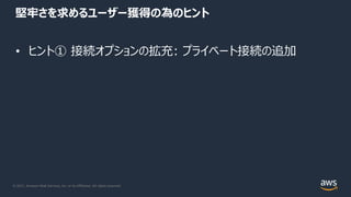 © 2021, Amazon Web Services, Inc. or its Affiliates. All rights reserved.
堅牢さを求めるユーザー獲得の為のヒント
• ヒント① 接続オプションの拡充: プライベート接続の追加
 
