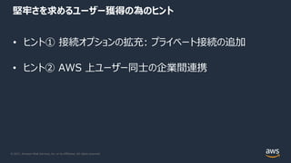 © 2021, Amazon Web Services, Inc. or its Affiliates. All rights reserved.
堅牢さを求めるユーザー獲得の為のヒント
• ヒント① 接続オプションの拡充: プライベート接続の追加
• ヒント② AWS 上ユーザー同⼠の企業間連携
 
