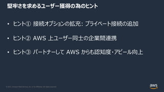 © 2021, Amazon Web Services, Inc. or its Affiliates. All rights reserved.
堅牢さを求めるユーザー獲得の為のヒント
• ヒント① 接続オプションの拡充: プライベート接続の追加
• ヒント② AWS 上ユーザー同⼠の企業間連携
• ヒント③ パートナーして AWS からも認知度・アピール向上
 