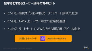 © 2021, Amazon Web Services, Inc. or its Affiliates. All rights reserved.
堅牢さを求めるユーザー獲得の為のヒント
• ヒント① 接続オプションの拡充: プライベート接続の追加
• ヒント② AWS 上ユーザー同⼠の企業間連携
• ヒント③ パートナーして AWS からも認知度・アピール向上
共通するキーワード AWS PrivateLink
 