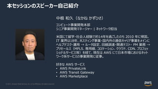 © 2021, Amazon Web Services, Inc. or its Affiliates. All rights reserved.
本セッションのスピーカー⾃⼰紹介
中根 和久（なかね かずひさ）
コンピュート事業開発本部
シニア事業開発マネージャー | ネットワーク担当
⽶国にて留学・社会⼈経験で約14年を過ごしたのち 2010 年に帰国。
IT 業界は18年、ホスティング事業・国内外の通信キャリア事業をメインに
ヘルプデスク・運⽤ → ルータ設定、回線調達・開通テスト・ PM 業務 →
プリセールス（MPLS、専⽤線、コロケーション、クラウド、CDN、プロフェッ
ショナルサービス等）を経て、現在は AWS にて⽇本市場におけるネット
ワーク系サービスの事業開発に従事。
好きな AWS サービス
• AWS PrivateLink
• AWS Transit Gateway
• AWS Marketplace
 