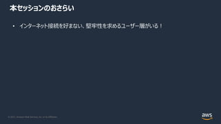 © 2021, Amazon Web Services, Inc. or its Affiliates.
本セッションのおさらい
• インターネット接続を好まない、堅牢性を求めるユーザー層がいる︕
 