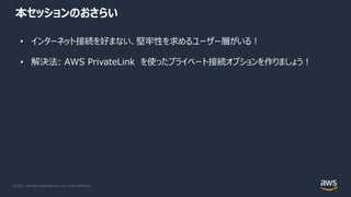 © 2021, Amazon Web Services, Inc. or its Affiliates.
本セッションのおさらい
• インターネット接続を好まない、堅牢性を求めるユーザー層がいる︕
• 解決法: AWS PrivateLink を使ったプライベート接続オプションを作りましょう︕
 