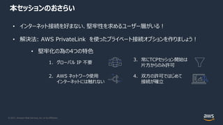 © 2021, Amazon Web Services, Inc. or its Affiliates.
本セッションのおさらい
• インターネット接続を好まない、堅牢性を求めるユーザー層がいる︕
• 解決法: AWS PrivateLink を使ったプライベート接続オプションを作りましょう︕
• 堅牢化の為の4つの特⾊
1. グローバル IP 不要
2. AWS ネットワーク使⽤
インターネットには触れない
3. 常にTCPセッション開始は
⽚⽅からのみ許可
4. 双⽅の許可ではじめて
接続が確⽴
 