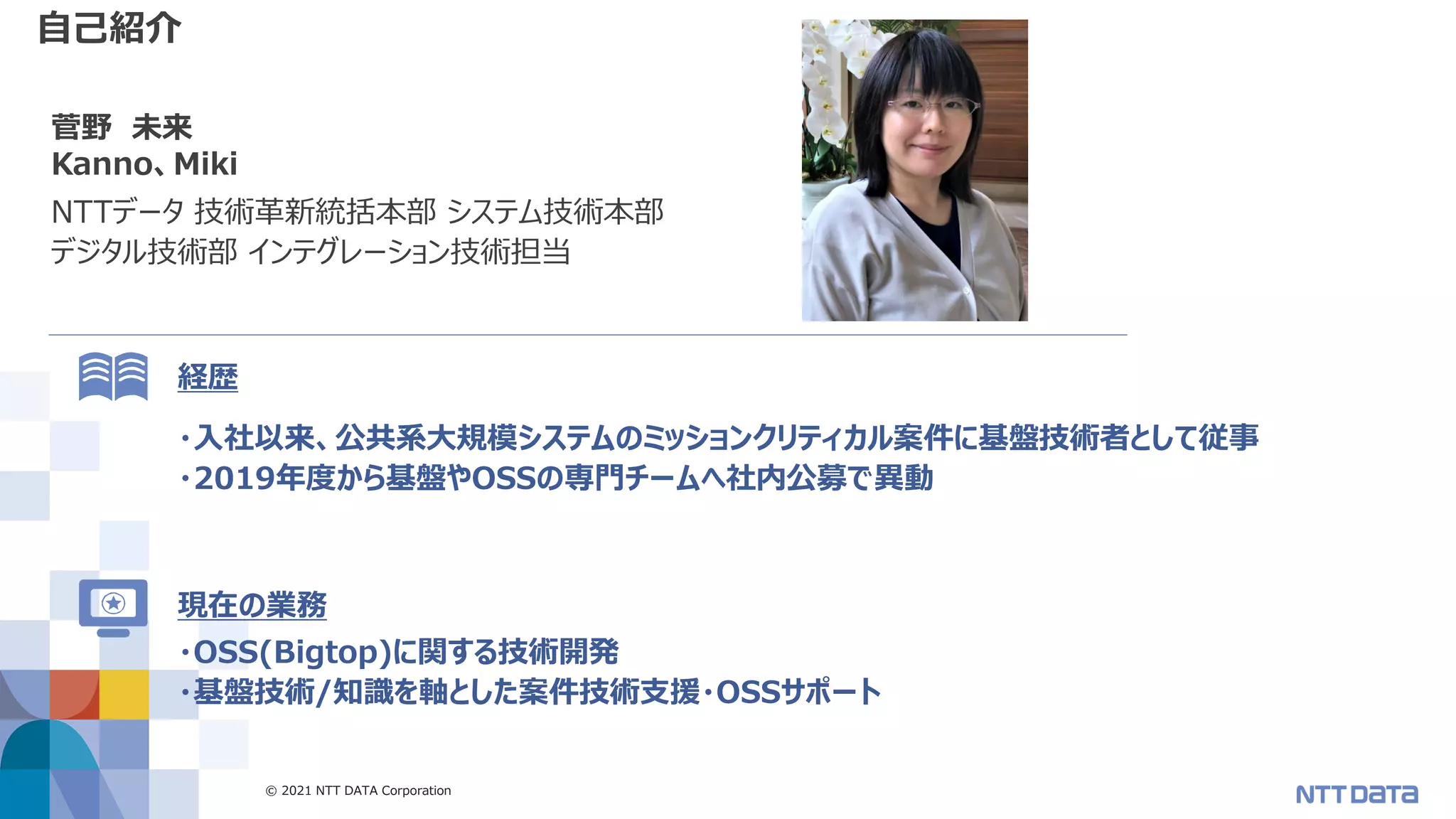 © 2021 NTT DATA Corporation 2
自己紹介
菅野 未来
Kanno、Miki
NTTデータ 技術革新統括本部 システム技術本部
デジタル技術部 インテグレーション技術担当
・入社以来、公共系大規模システムのミッションクリティカル案件に基盤技術者として従事
・2019年度から基盤やOSSの専門チームへ社内公募で異動
経歴
現在の業務
・OSS(Bigtop)に関する技術開発
・基盤技術/知識を軸とした案件技術支援・OSSサポート
 