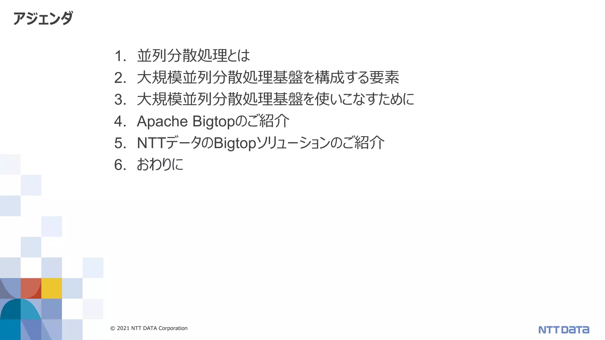 © 2021 NTT DATA Corporation 3
アジェンダ
1. 並列分散処理とは
2. 大規模並列分散処理基盤を構成する要素
3. 大規模並列分散処理基盤を使いこなすために
4. Apache Bigtopのご紹介
5. NTTデータのBigtopソリューションのご紹介
6. おわりに
 